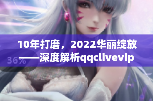 10年打磨，2022華麗綻放——深度解析qqclivevipapp的升級與突破