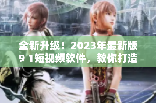 全新升級！2023年最新版9 1短視頻軟件，教你打造優(yōu)質(zhì)網(wǎng)絡(luò)視頻內(nèi)容