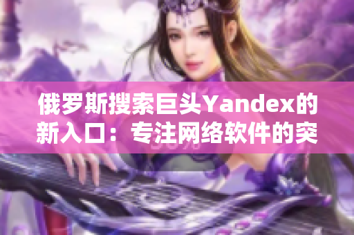 俄羅斯搜索巨頭Yandex的新入口：專注網(wǎng)絡(luò)軟件的突破創(chuàng)新