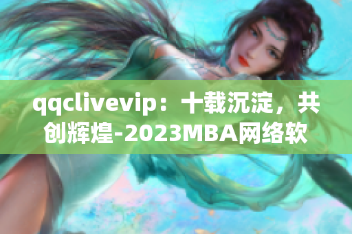 qqclivevip：十載沉淀，共創(chuàng)輝煌-2023MBA網(wǎng)絡(luò)軟件故事