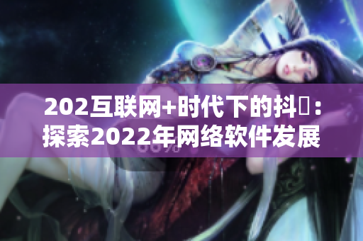 202互聯(lián)網(wǎng)+時代下的抖抈：探索2022年網(wǎng)絡軟件發(fā)展趨勢