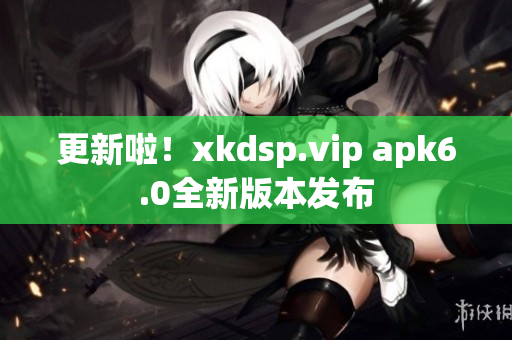 更新啦！xkdsp.vip apk6.0全新版本發(fā)布