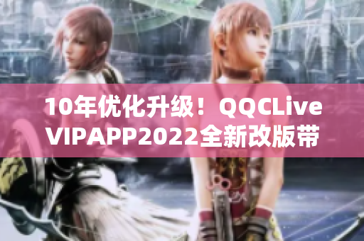 10年優(yōu)化升級(jí)！QQCLiveVIPAPP2022全新改版帶來(lái)無(wú)限可能