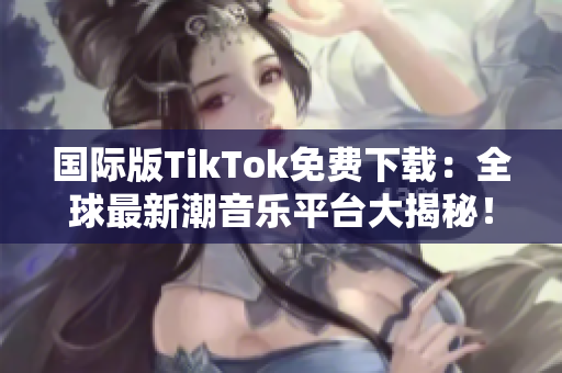 國際版TikTok免費(fèi)下載：全球最新潮音樂平臺(tái)大揭秘！