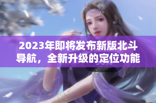 2023年即將發(fā)布新版北斗導航，全新升級的定位功能將震撼亮相！