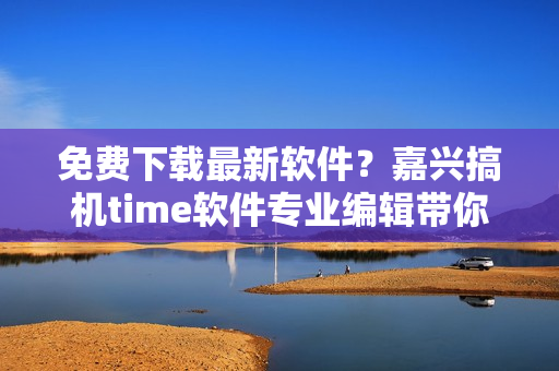 免費下載最新軟件？嘉興搞機time軟件專業(yè)編輯帶你飛！