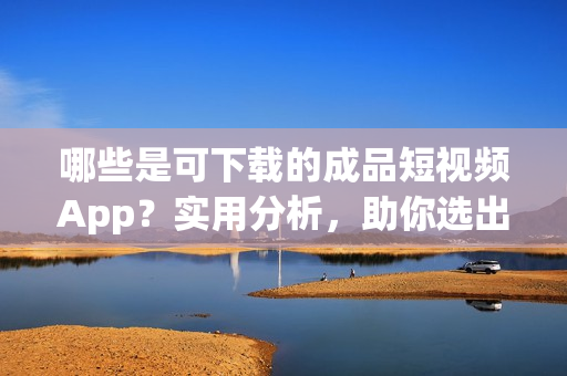 哪些是可下載的成品短視頻App？實用分析，助你選出最優(yōu)秀的！