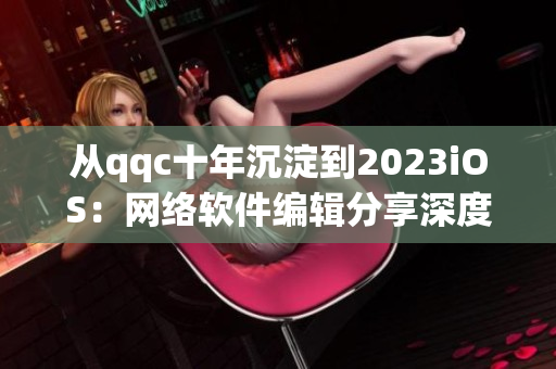 從qqc十年沉淀到2023iOS：網(wǎng)絡(luò)軟件編輯分享深度經(jīng)驗(yàn)