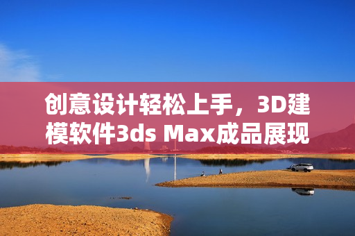 創(chuàng)意設(shè)計輕松上手，3D建模軟件3ds Max成品展現(xiàn)