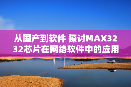 從國(guó)產(chǎn)到軟件 探討MAX3232芯片在網(wǎng)絡(luò)軟件中的應(yīng)用價(jià)值