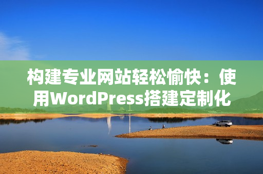 構(gòu)建專業(yè)網(wǎng)站輕松愉快：使用WordPress搭建定制化網(wǎng)站的步驟