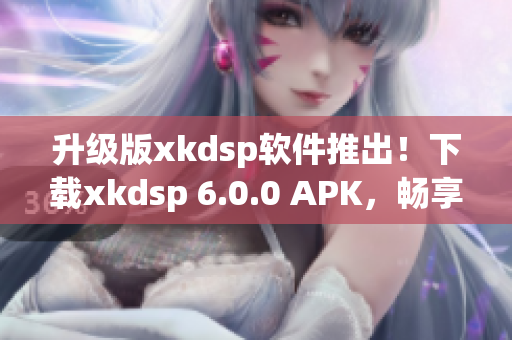 升級(jí)版xkdsp軟件推出！下載xkdsp 6.0.0 APK，暢享全新網(wǎng)絡(luò)軟件體驗(yàn)