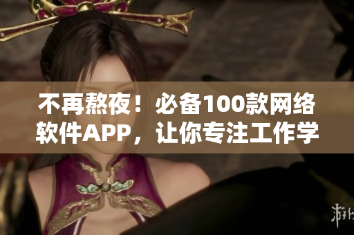 不再熬夜！必備100款網(wǎng)絡(luò)軟件APP，讓你專(zhuān)注工作學(xué)習(xí)，提高效率