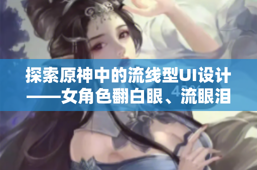 探索原神中的流線型UI設計——女角色翻白眼、流眼淚、流口水的啟示