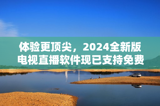 體驗(yàn)更頂尖，2024全新版電視直播軟件現(xiàn)已支持免費(fèi)下載