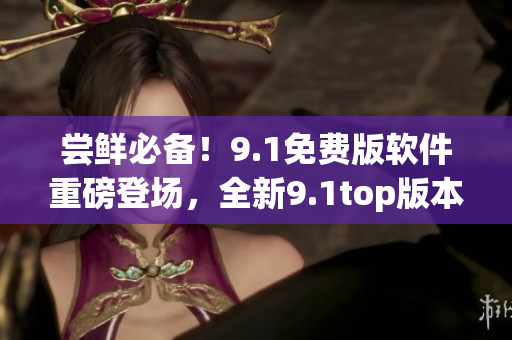 嘗鮮必備！9.1免費(fèi)版軟件重磅登場(chǎng)，全新9.1top版本震撼發(fā)布