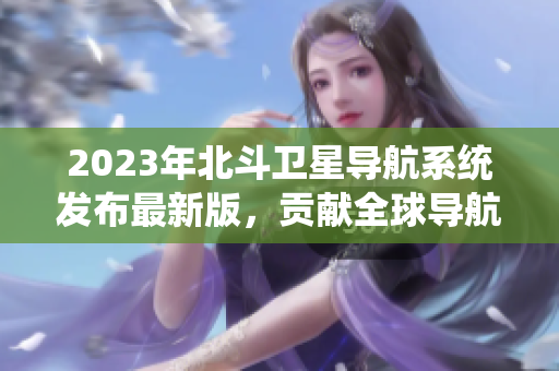 2023年北斗衛(wèi)星導(dǎo)航系統(tǒng)發(fā)布最新版，貢獻(xiàn)全球?qū)Ш郊夹g(shù)大突破