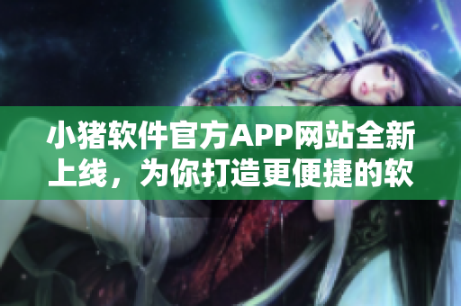 小豬軟件官方APP網(wǎng)站全新上線，為你打造更便捷的軟件服務(wù)！