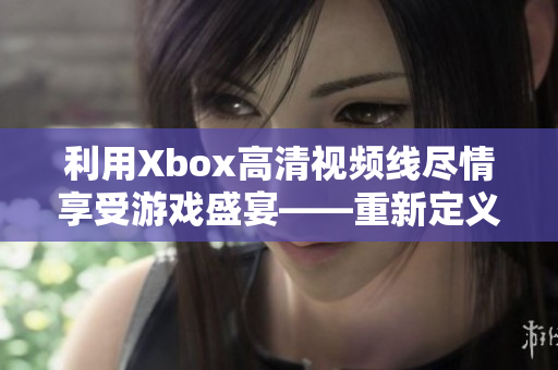 利用Xbox高清視頻線盡情享受游戲盛宴——重新定義游戲娛樂(lè)體驗(yàn)