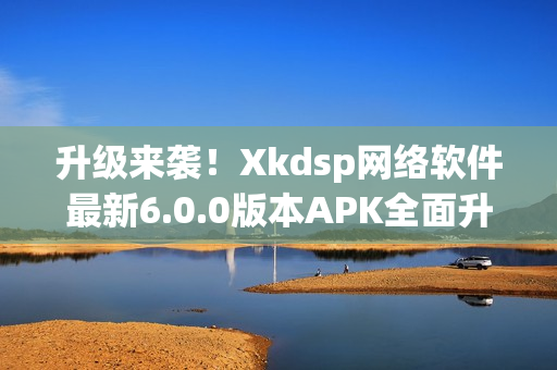 升級來襲！Xkdsp網絡軟件最新6.0.0版本APK全面升級