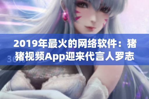 2019年最火的網(wǎng)絡(luò)軟件：豬豬視頻App迎來代言人羅志祥