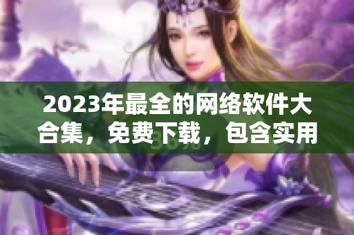 2023年最全的網(wǎng)絡(luò)軟件大合集，免費(fèi)下載，包含實(shí)用工具和流行應(yīng)用