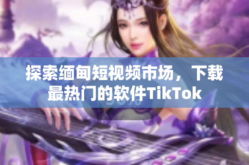 探索緬甸短視頻市場(chǎng)，下載最熱門的軟件TikTok