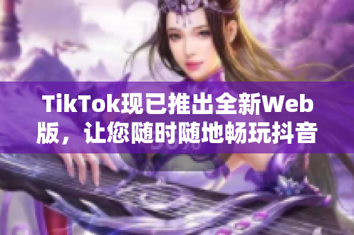 TikTok現(xiàn)已推出全新Web版，讓您隨時隨地暢玩抖音短視頻