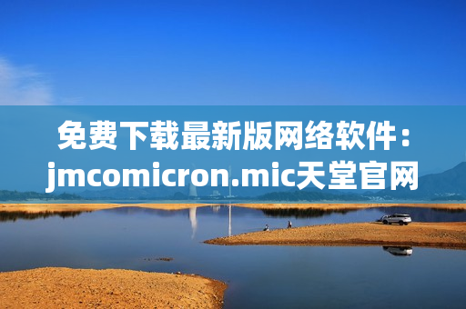 免費(fèi)下載最新版網(wǎng)絡(luò)軟件：jmcomicron.mic天堂官網(wǎng)良心推薦