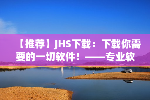 【推薦】JHS下載：下載你需要的一切軟件！——專業(yè)軟件編輯精心打造的下載平臺(tái)！