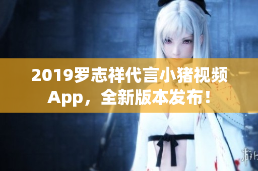 2019羅志祥代言小豬視頻App，全新版本發(fā)布！