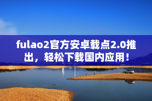 fulao2官方安卓載點2.0推出，輕松下載國內(nèi)應(yīng)用！