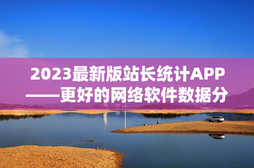 2023最新版站長統(tǒng)計APP——更好的網(wǎng)絡軟件數(shù)據(jù)分析工具