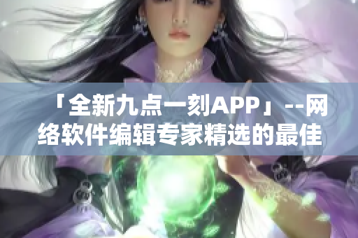 「全新九點(diǎn)一刻APP」--網(wǎng)絡(luò)軟件編輯專家精選的最佳短視頻下載神器