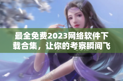 最全免費2023網(wǎng)絡軟件下載合集，讓你的考察瞬間飛躍！