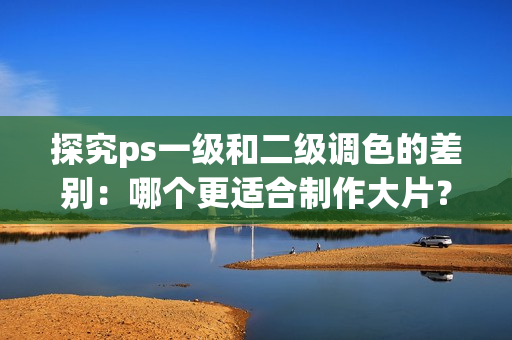 探究ps一級和二級調色的差別：哪個更適合制作大片？