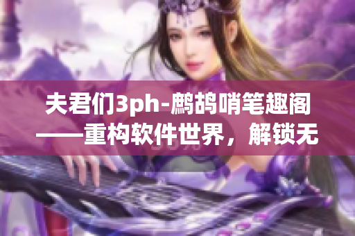 夫君們3ph-鷓鴣哨筆趣閣——重構(gòu)軟件世界，解鎖無(wú)限可能