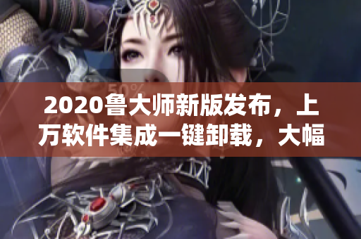 2020魯大師新版發(fā)布，上萬軟件集成一鍵卸載，大幅提升系統(tǒng)速度