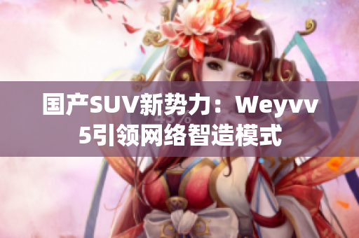 國產(chǎn)SUV新勢力：Weyvv5引領(lǐng)網(wǎng)絡(luò)智造模式