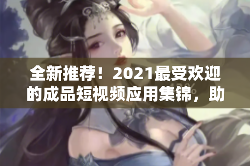 全新推薦！2021最受歡迎的成品短視頻應(yīng)用集錦，助你快速制作高質(zhì)量短視頻！