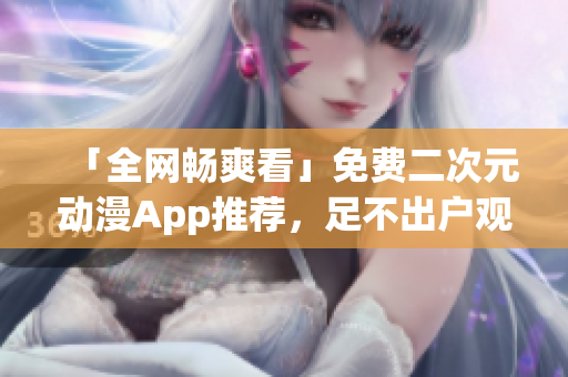 「全網(wǎng)暢爽看」免費二次元動漫App推薦，足不出戶觀看海量番劇資源