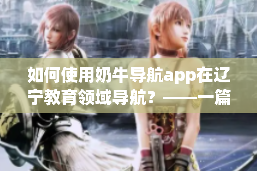 如何使用奶牛導(dǎo)航app在遼寧教育領(lǐng)域?qū)Ш?？——一篇詳?xì)的使用指南