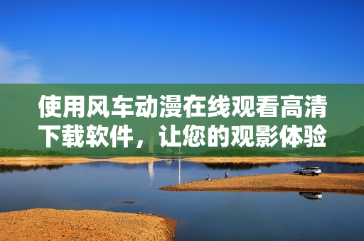 使用風(fēng)車動漫在線觀看高清下載軟件，讓您的觀影體驗(yàn)更升級