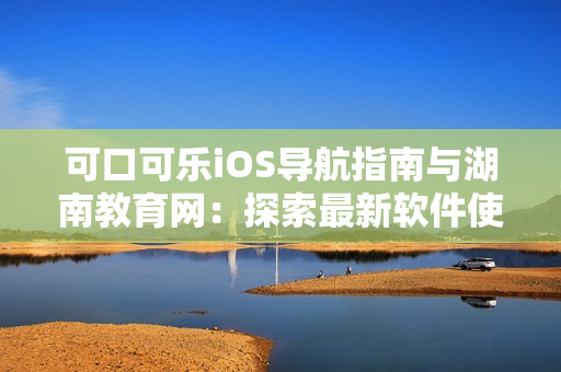 可口可樂iOS導(dǎo)航指南與湖南教育網(wǎng)：探索最新軟件使用技巧