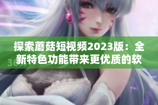 探索蘑菇短視頻2023版：全新特色功能帶來更優(yōu)質(zhì)的軟件體驗