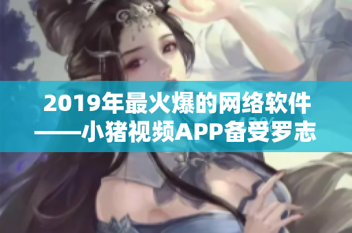 2019年最火爆的網(wǎng)絡軟件——小豬視頻APP備受羅志祥青睞