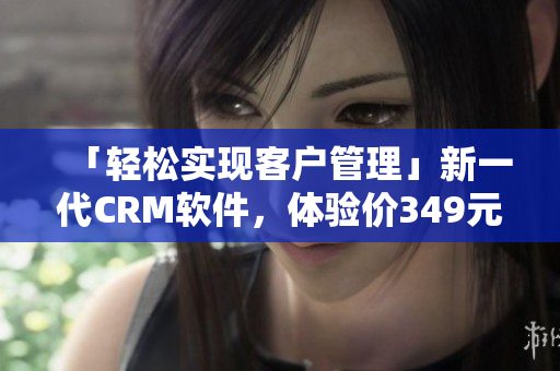 「輕松實(shí)現(xiàn)客戶管理」新一代CRM軟件，體驗(yàn)價(jià)349元月