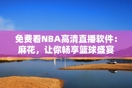 免費(fèi)看NBA高清直播軟件：麻花，讓你暢享籃球盛宴