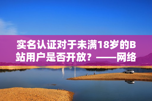 實名認證對于未滿18歲的B站用戶是否開放？——網(wǎng)絡軟件編輯報道