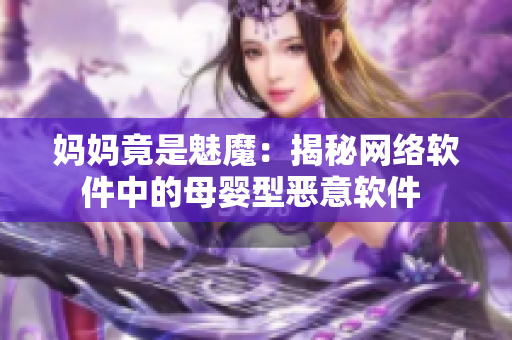 媽媽竟是魅魔：揭秘網(wǎng)絡(luò)軟件中的母嬰型惡意軟件 